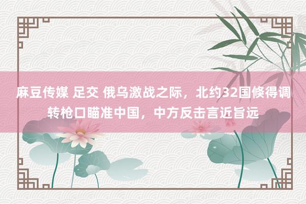 麻豆传媒 足交 俄乌激战之际，北约32国倏得调转枪口瞄准中国，中方反击言近旨远