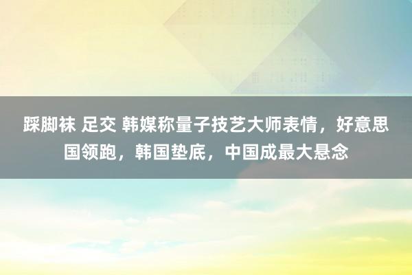 踩脚袜 足交 韩媒称量子技艺大师表情，好意思国领跑，韩国垫底，中国成最大悬念