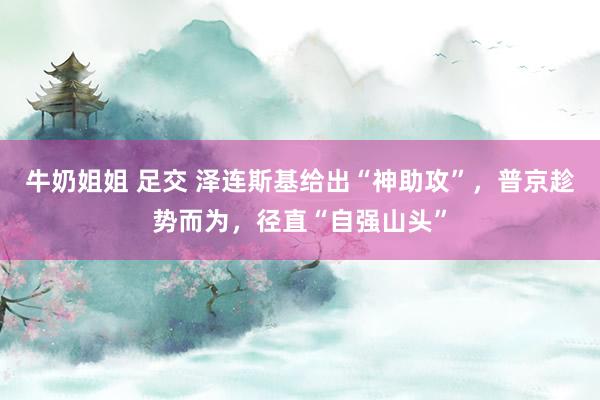 牛奶姐姐 足交 泽连斯基给出“神助攻”，普京趁势而为，径直“自强山头”