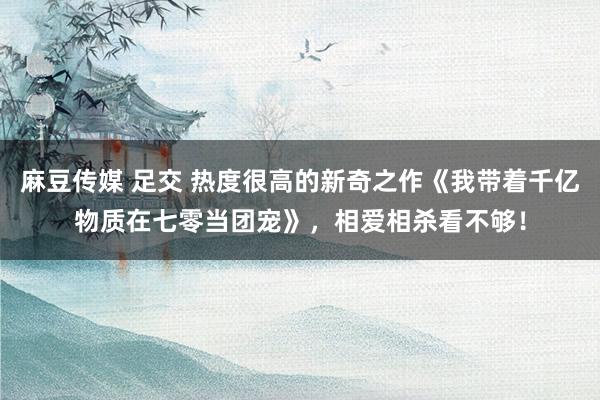 麻豆传媒 足交 热度很高的新奇之作《我带着千亿物质在七零当团宠》，相爱相杀看不够！