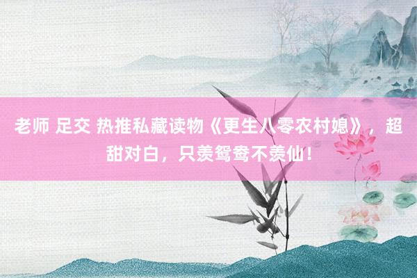 老师 足交 热推私藏读物《更生八零农村媳》，超甜对白，只羡鸳鸯不羡仙！