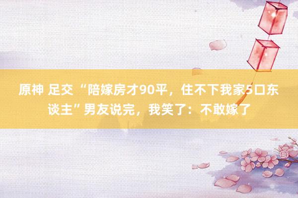 原神 足交 “陪嫁房才90平，住不下我家5口东谈主”男友说完，我笑了：不敢嫁了