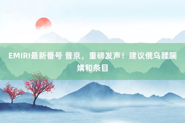 EMIRI最新番号 普京，重磅发声！建议俄乌蹂躏媾和条目