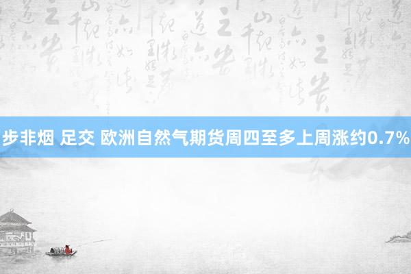 步非烟 足交 欧洲自然气期货周四至多上周涨约0.7%