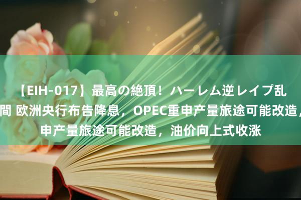 【EIH-017】最高の絶頂！ハーレム逆レイプ乱交スペシャル8時間 欧洲央行布告降息，OPEC重申产量旅途可能改造，油价向上式收涨