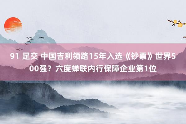 91 足交 中国吉利领路15年入选《钞票》世界500强？六度蝉联内行保障企业第1位