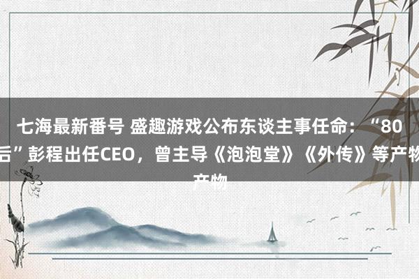 七海最新番号 盛趣游戏公布东谈主事任命：“80后”彭程出任CEO，曾主导《泡泡堂》《外传》等产物