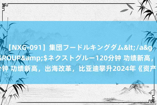 【NXG-091】集団フードルキングダム</a>2010-04-20NEXT GROUP&$ネクストグルー120分钟 功绩新高，出海改革，比亚迪攀升2024年《资产》寰宇500强第143位