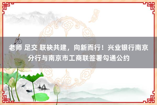 老师 足交 联袂共建，向新而行！兴业银行南京分行与南京市工商联签署勾通公约