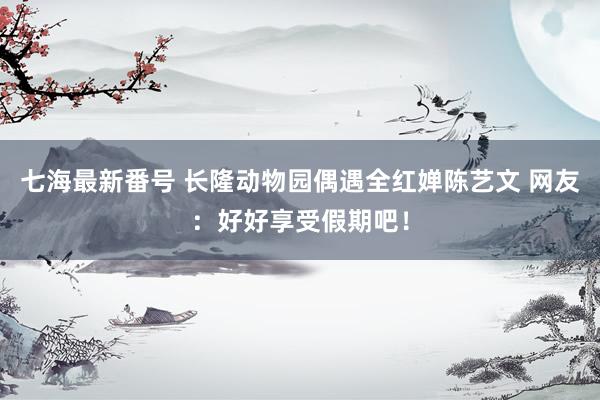 七海最新番号 长隆动物园偶遇全红婵陈艺文 网友：好好享受假期吧！