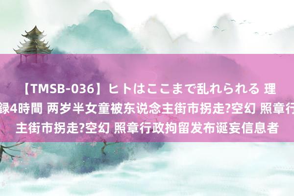 【TMSB-036】ヒトはここまで乱れられる 理性崩壊と豪快絶頂の記録4時間 两岁半女童被东说念主街市拐走?空幻 照章行政拘留发布诞妄信息者
