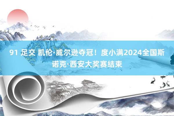 91 足交 凯伦·威尔逊夺冠！度小满2024全国斯诺克·西安大奖赛结束