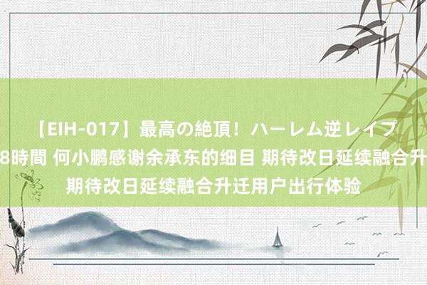 【EIH-017】最高の絶頂！ハーレム逆レイプ乱交スペシャル8時間 何小鹏感谢余承东的细目 期待改日延续融合升迁用户出行体验