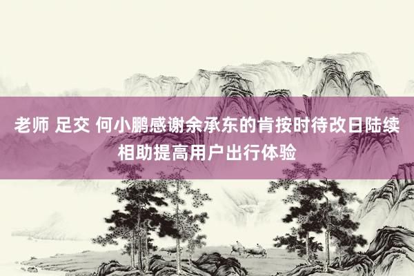 老师 足交 何小鹏感谢余承东的肯按时待改日陆续相助提高用户出行体验