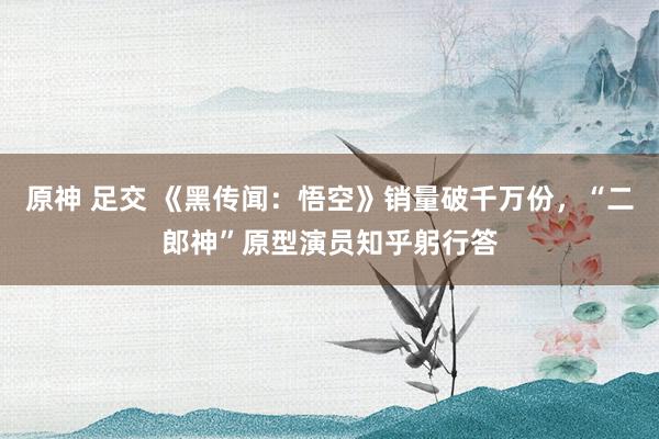 原神 足交 《黑传闻：悟空》销量破千万份，“二郎神”原型演员知乎躬行答
