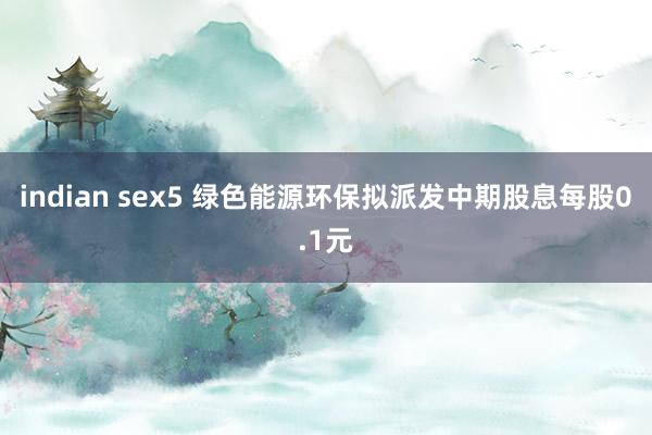 indian sex5 绿色能源环保拟派发中期股息每股0.1元