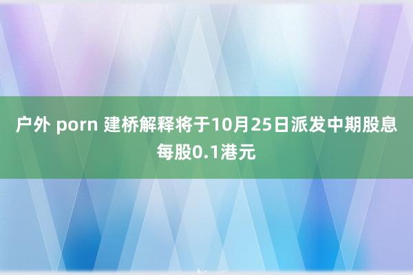 户外 porn 建桥解释将于10月25日派发中期股息每股0.1港元