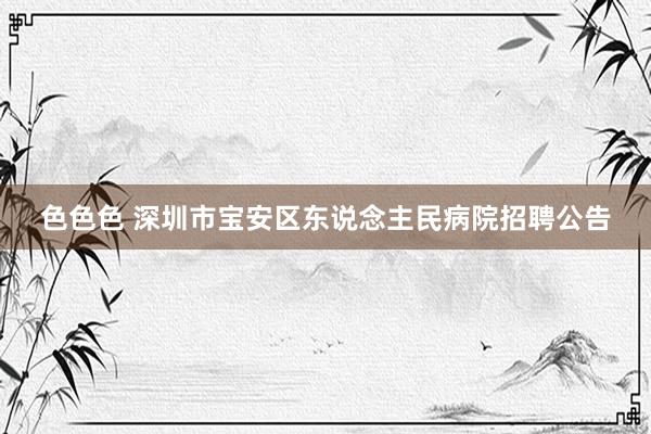 色色色 深圳市宝安区东说念主民病院招聘公告