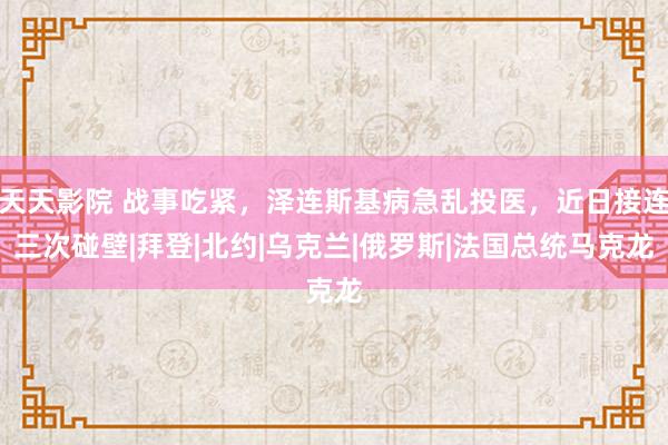 天天影院 战事吃紧，泽连斯基病急乱投医，近日接连三次碰壁|拜登|北约|乌克兰|俄罗斯|法国总统马克龙