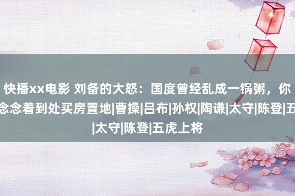 快播xx电影 刘备的大怒：国度曾经乱成一锅粥，你却整天念念着到处买房置地|曹操|吕布|孙权|陶谦|太守|陈登|五虎上将