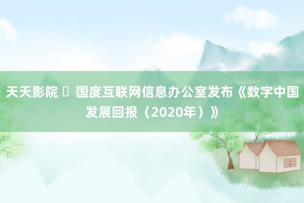 天天影院 ​国度互联网信息办公室发布《数字中国发展回报（2020年）》
