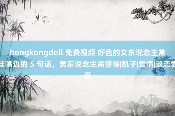 hongkongdoll 免费视频 好色的女东说念主常挂嘴边的 5 句话，男东说念主需警惕|凯子|爱情|谈恋爱