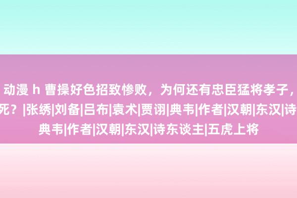 动漫 h 曹操好色招致惨败，为何还有忠臣猛将孝子，自发为他旺盛挡死？|张绣|刘备|吕布|袁术|贾诩|典韦|作者|汉朝|东汉|诗东谈主|五虎上将