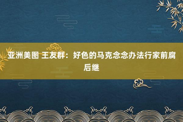 亚洲美图 王友群：好色的马克念念办法行家前腐后继