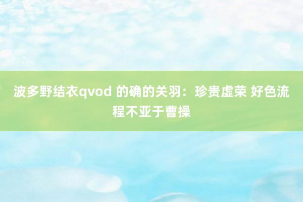 波多野结衣qvod 的确的关羽：珍贵虚荣 好色流程不亚于曹操