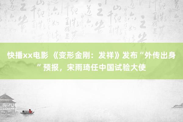 快播xx电影 《变形金刚：发祥》发布“外传出身”预报，宋雨琦任中国试验大使