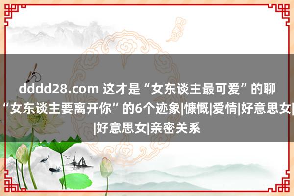 dddd28.com 这才是“女东谈主最可爱”的聊天使情。“女东谈主要离开你”的6个迹象|慷慨|爱情|好意思女|亲密关系