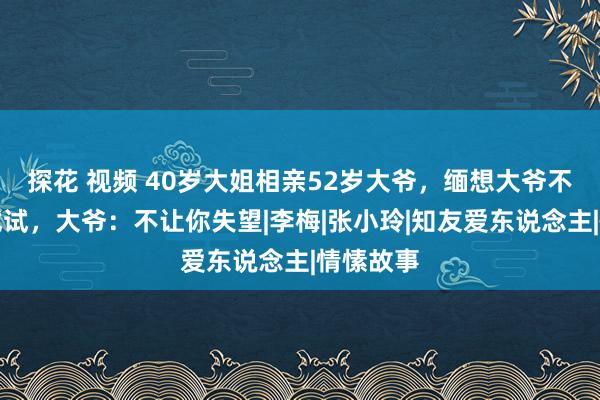 探花 视频 40岁大姐相亲52岁大爷，缅想大爷不行要先试试，大爷：不让你失望|李梅|张小玲|知友爱东说念主|情愫故事