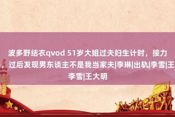 波多野结衣qvod 51岁大姐过夫妇生计时，接力合并，过后发现男东谈主不是我当家夫|李琳|出轨|李雪|王大明