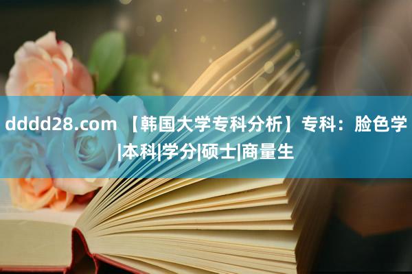 dddd28.com 【韩国大学专科分析】专科：脸色学|本科|学分|硕士|商量生