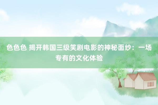 色色色 揭开韩国三级笑剧电影的神秘面纱：一场专有的文化体验