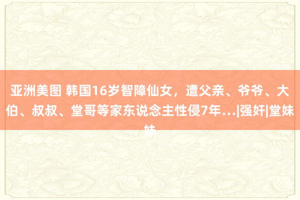 亚洲美图 韩国16岁智障仙女，遭父亲、爷爷、大伯、叔叔、堂哥等家东说念主性侵7年…|强奸|堂妹