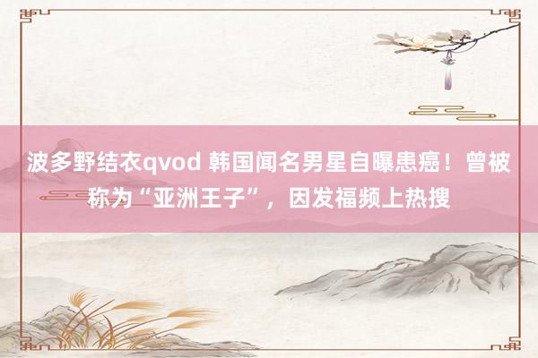 波多野结衣qvod 韩国闻名男星自曝患癌！曾被称为“亚洲王子”，因发福频上热搜