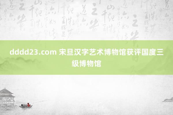 dddd23.com 宋旦汉字艺术博物馆获评国度三级博物馆