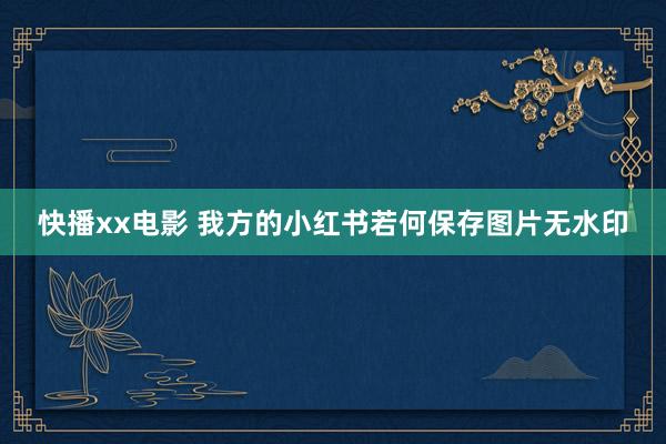 快播xx电影 我方的小红书若何保存图片无水印