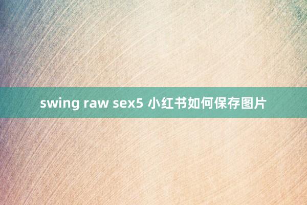 swing raw sex5 小红书如何保存图片