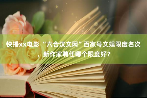 快播xx电影 “六合汉文网”百家号文娱限度名次，新作家聘任哪个限度好？