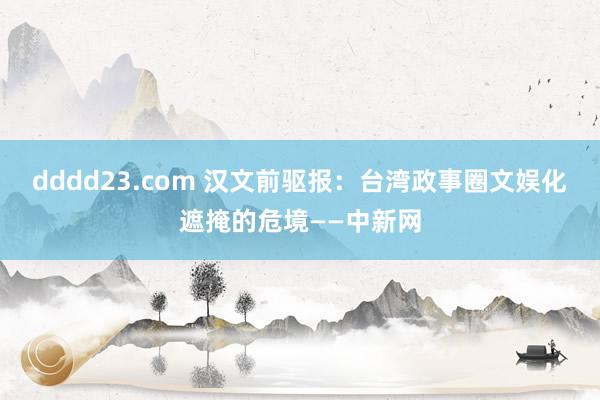 dddd23.com 汉文前驱报：台湾政事圈文娱化遮掩的危境——中新网
