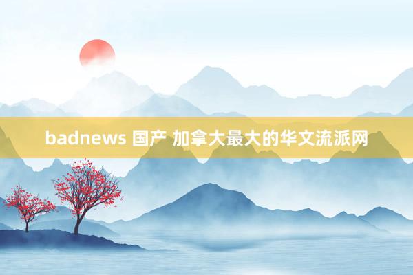 badnews 国产 加拿大最大的华文流派网