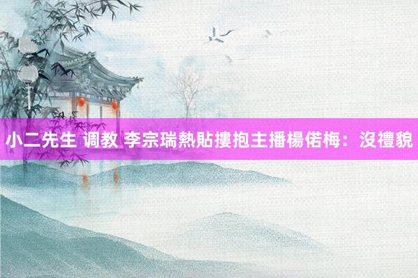 小二先生 调教 李宗瑞熱貼摟抱　主播楊偌梅：沒禮貌