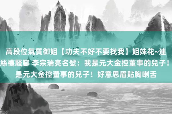 高段位氣質御姐【功夫不好不要找我】姐妹花~連體絲襪~大奶晃動~絲襪騷腳 李宗瑞亮名號：我是元大金控董事的兒子！好意思眉貼胸喇舌