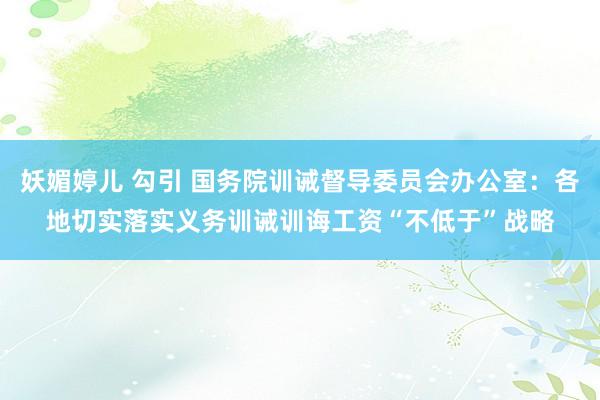 妖媚婷儿 勾引 国务院训诫督导委员会办公室：各地切实落实义务训诫训诲工资“不低于”战略