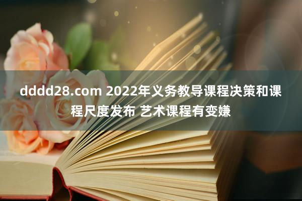 dddd28.com 2022年义务教导课程决策和课程尺度发布 艺术课程有变嫌