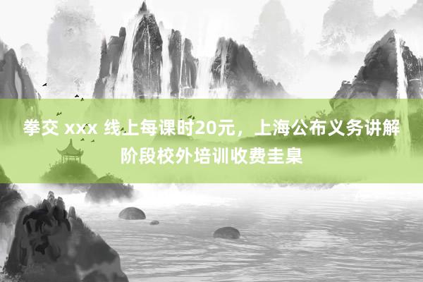 拳交 xxx 线上每课时20元，上海公布义务讲解阶段校外培训收费圭臬
