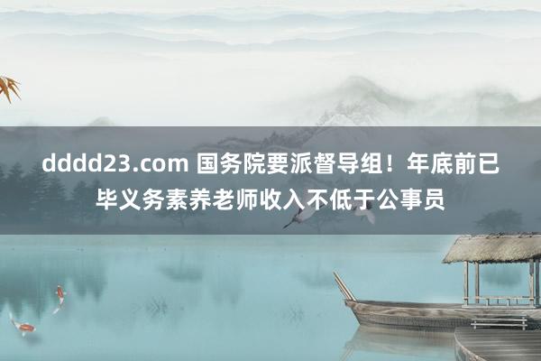 dddd23.com 国务院要派督导组！年底前已毕义务素养老师收入不低于公事员