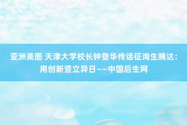 亚洲美图 天津大学校长钟登华传话征询生腾达：用创新竖立异日——中国后生网